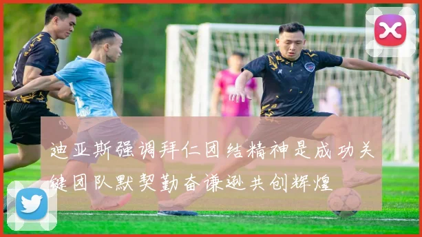 迪亚斯强调拜仁团结精神是成功关键团队默契勤奋谦逊共创辉煌