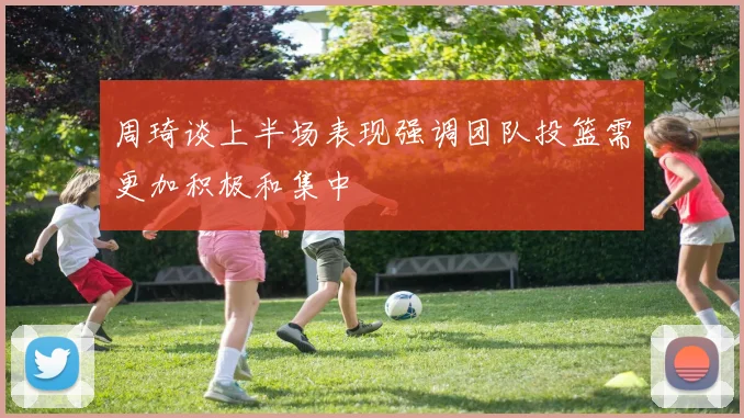 周琦谈上半场表现强调团队投篮需更加积极和集中