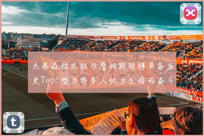 杰弗森称文班与詹姆斯同样具备历史Top5潜力许多人仅为生存而奋斗